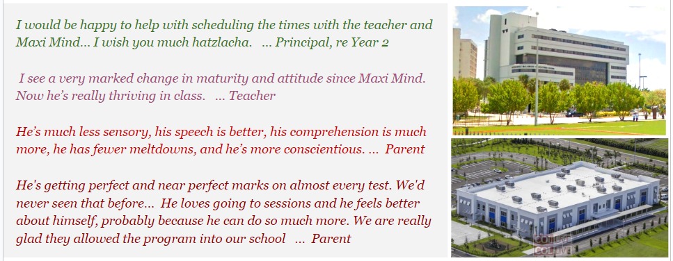 I would be very happy to help with scheduling the times with the teacher and Maxi Mind... I wish you much hatzlacha. ... Principal, re Year 2 I see a very marked change in maturity and attitude since Maxi Mind. Now he's really thriving in class. ... Teacher He's much less sensory, his speech is better, his comprehension is much more, he has fewer meltdowns, and he's more conscientious. ... Parent He's getting perfect and near perfect marks on almost every test. We'd never seen that before... He loves going to sessions and he feels better about himself, probably because he can do so much more. We are really glad they allowed the program into our school. ... Parent